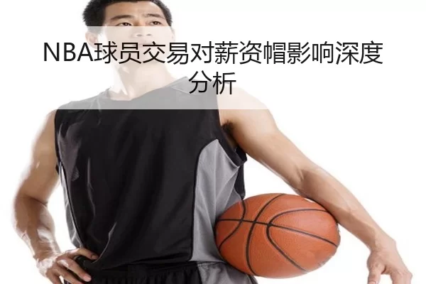 NBA球员交易对薪资帽影响深度分析